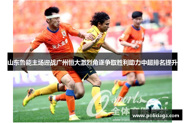 山东鲁能主场迎战广州恒大激烈角逐争取胜利助力中超排名提升