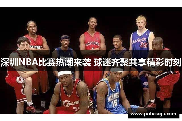 深圳NBA比赛热潮来袭 球迷齐聚共享精彩时刻