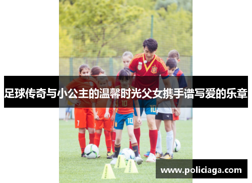 足球传奇与小公主的温馨时光父女携手谱写爱的乐章
