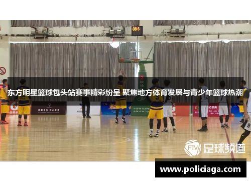 东方明星篮球包头站赛事精彩纷呈 聚焦地方体育发展与青少年篮球热潮