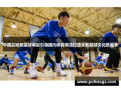 中国蓝明星篮球崛起引领国内体育潮流打造全新篮球文化新篇章