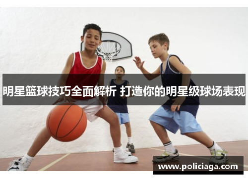 明星篮球技巧全面解析 打造你的明星级球场表现